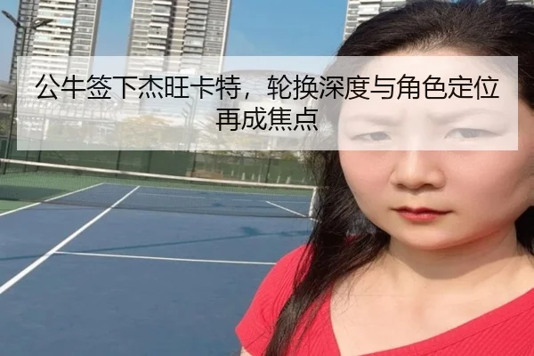 公牛签下杰旺卡特，轮换深度与角色定位再成焦点